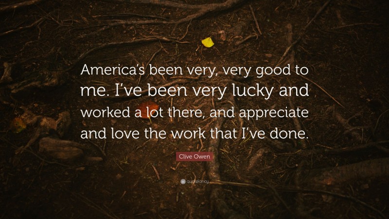 Clive Owen Quote: “America’s been very, very good to me. I’ve been very lucky and worked a lot there, and appreciate and love the work that I’ve done.”