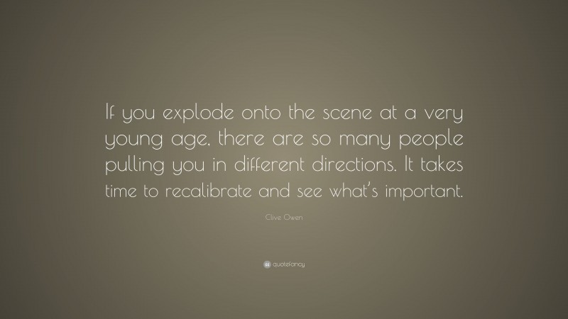 Clive Owen Quote: “If you explode onto the scene at a very young age, there are so many people pulling you in different directions. It takes time to recalibrate and see what’s important.”