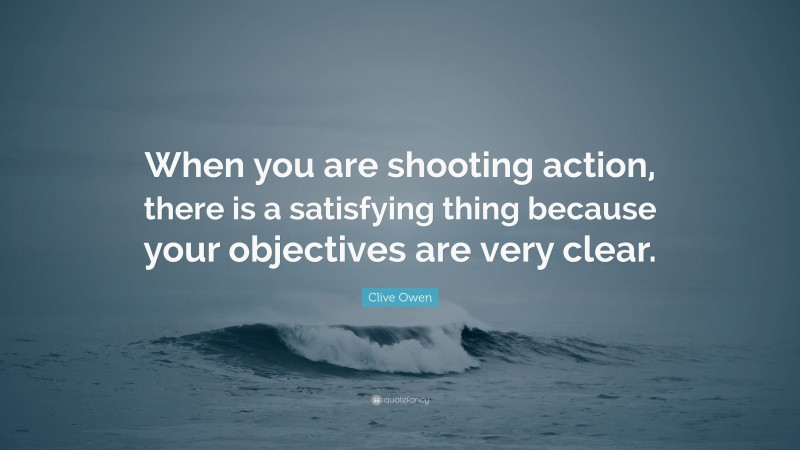 Clive Owen Quote: “When you are shooting action, there is a satisfying thing because your objectives are very clear.”