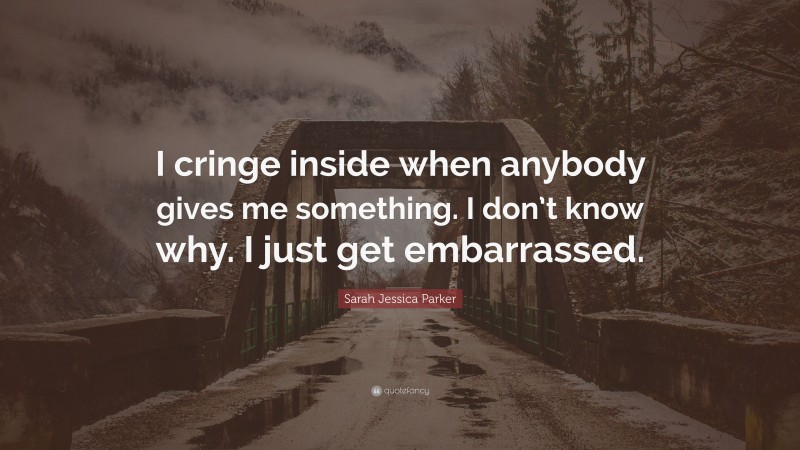 Sarah Jessica Parker Quote: “I cringe inside when anybody gives me something. I don’t know why. I just get embarrassed.”