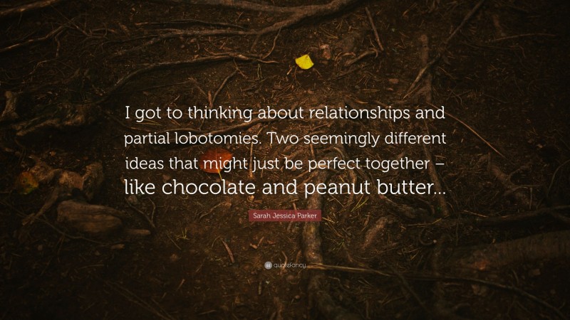 Sarah Jessica Parker Quote: “I got to thinking about relationships and partial lobotomies. Two seemingly different ideas that might just be perfect together – like chocolate and peanut butter...”