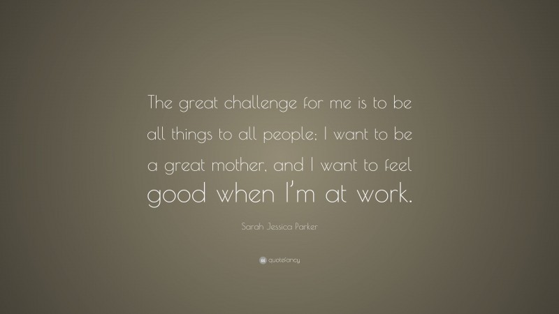 Sarah Jessica Parker Quote: “The great challenge for me is to be all things to all people; I want to be a great mother, and I want to feel good when I’m at work.”