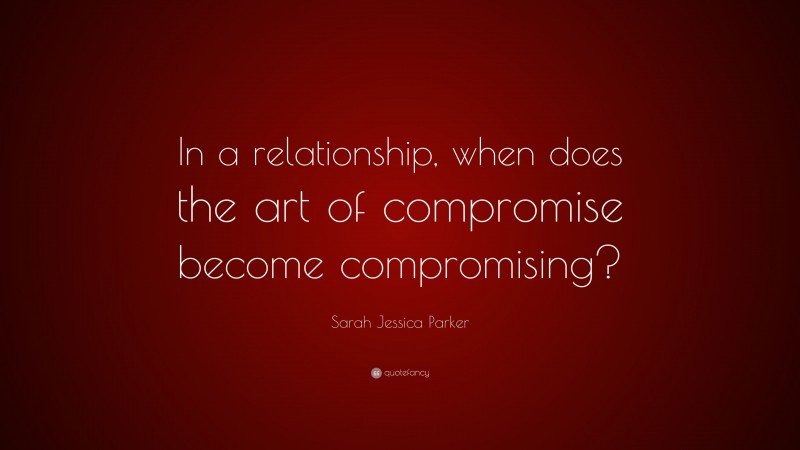 Sarah Jessica Parker Quote: “In a relationship, when does the art of compromise become compromising?”