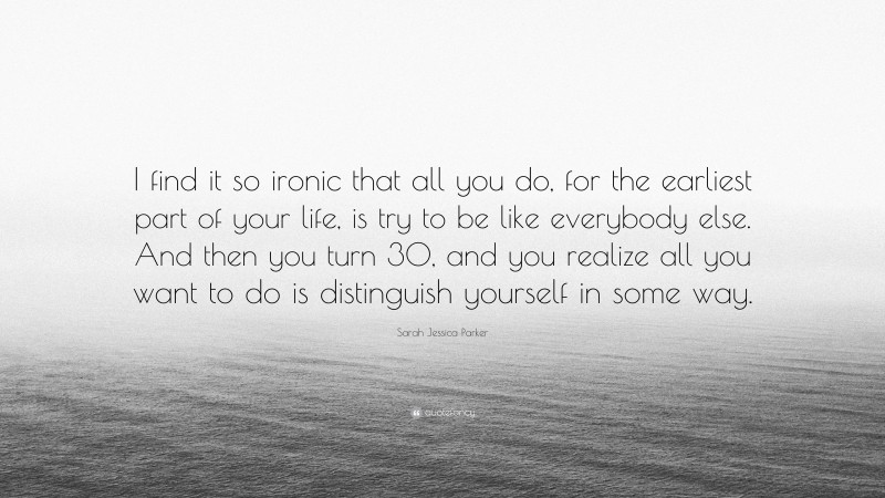 Sarah Jessica Parker Quote: “I find it so ironic that all you do, for the earliest part of your life, is try to be like everybody else. And then you turn 30, and you realize all you want to do is distinguish yourself in some way.”