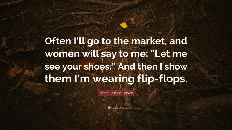 Sarah Jessica Parker Quote: “Often I’ll go to the market, and women will say to me: “Let me see your shoes.” And then I show them I’m wearing flip-flops.”