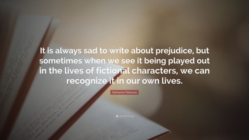 Katherine Paterson Quote: “It is always sad to write about prejudice, but sometimes when we see it being played out in the lives of fictional characters, we can recognize it in our own lives.”