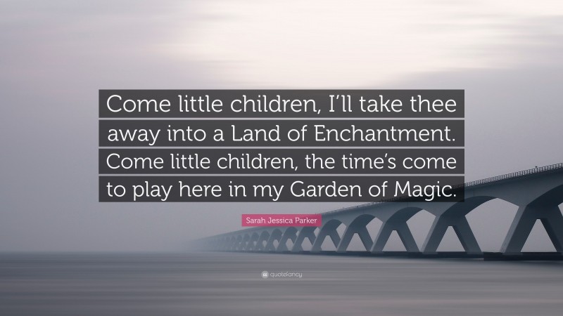 Sarah Jessica Parker Quote: “Come little children, I’ll take thee away into a Land of Enchantment. Come little children, the time’s come to play here in my Garden of Magic.”