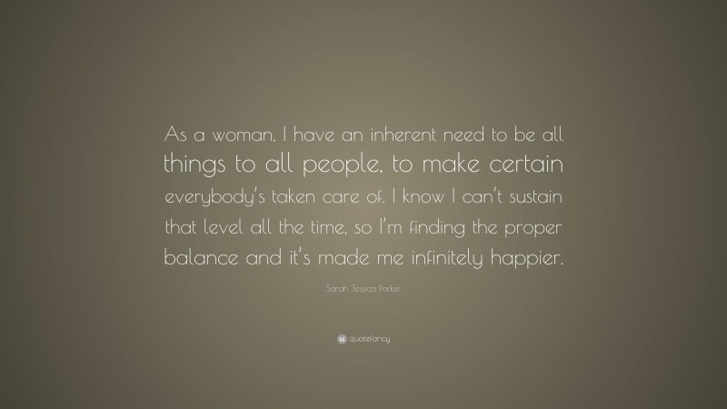 Sarah Jessica Parker Quote: “As a woman, I have an inherent need to be all things to all people, to make certain everybody’s taken care of. I know I can’t sustain that level all the time, so I’m finding the proper balance and it’s made me infinitely happier.”