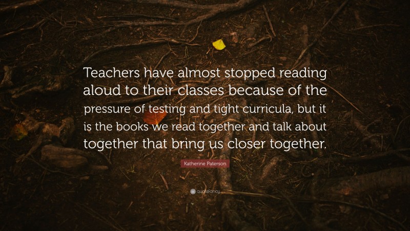 Katherine Paterson Quote: “Teachers have almost stopped reading aloud to their classes because of the pressure of testing and tight curricula, but it is the books we read together and talk about together that bring us closer together.”