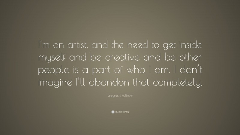 Gwyneth Paltrow Quote: “I’m an artist, and the need to get inside myself and be creative and be other people is a part of who I am. I don’t imagine I’ll abandon that completely.”