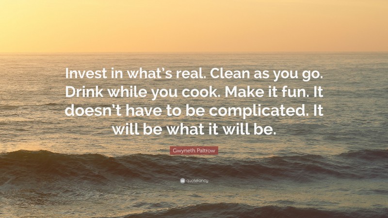 Gwyneth Paltrow Quote: “Invest in what’s real. Clean as you go. Drink while you cook. Make it fun. It doesn’t have to be complicated. It will be what it will be.”