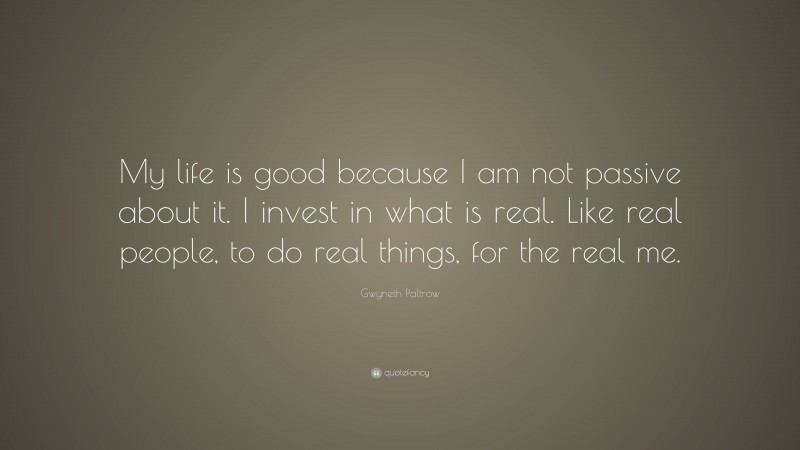 Gwyneth Paltrow Quote: “My life is good because I am not passive about it. I invest in what is real. Like real people, to do real things, for the real me.”