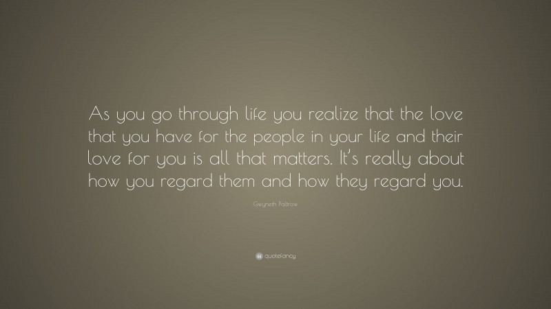 Gwyneth Paltrow Quote: “As you go through life you realize that the love that you have for the people in your life and their love for you is all that matters. It’s really about how you regard them and how they regard you.”