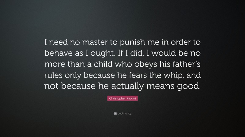 Christopher Paolini Quote: “I need no master to punish me in order to behave as I ought. If I did, I would be no more than a child who obeys his father’s rules only because he fears the whip, and not because he actually means good.”