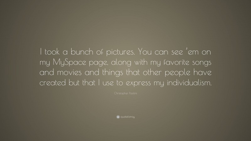 Christopher Paolini Quote: “I took a bunch of pictures. You can see ’em on my MySpace page, along with my favorite songs and movies and things that other people have created but that I use to express my individualism.”
