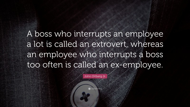 John Ortberg Jr. Quote: “A boss who interrupts an employee a lot is called an extrovert, whereas an employee who interrupts a boss too often is called an ex-employee.”