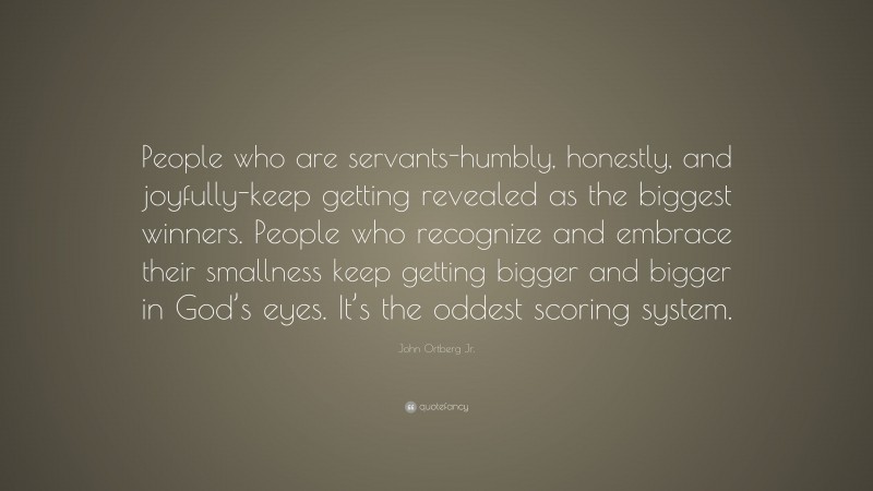 John Ortberg Jr. Quote: “People who are servants-humbly, honestly, and joyfully-keep getting revealed as the biggest winners. People who recognize and embrace their smallness keep getting bigger and bigger in God’s eyes. It’s the oddest scoring system.”