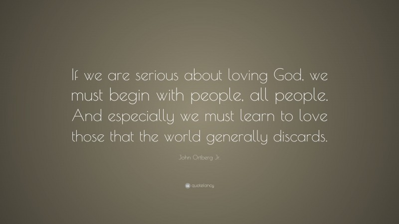 John Ortberg Jr. Quote: “If we are serious about loving God, we must begin with people, all people. And especially we must learn to love those that the world generally discards.”