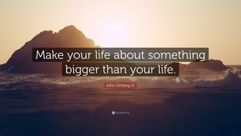John Ortberg Jr. Quote: “Make your life about something bigger than your life.”