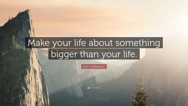 John Ortberg Jr. Quote: “Make your life about something bigger than your life.”