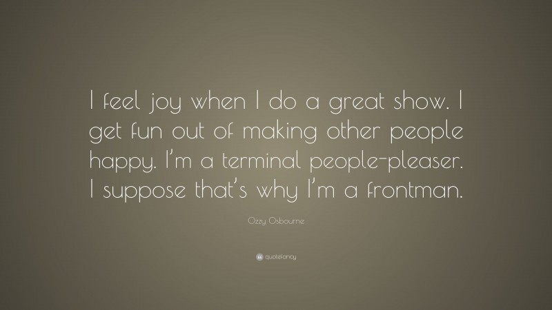 Ozzy Osbourne Quote: “I feel joy when I do a great show. I get fun out of making other people happy. I’m a terminal people-pleaser. I suppose that’s why I’m a frontman.”
