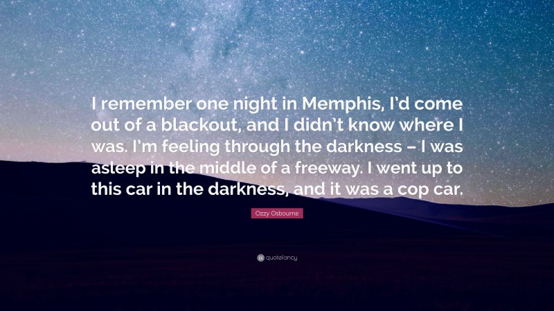 Ozzy Osbourne Quote: “I remember one night in Memphis, I’d come out of a blackout, and I didn’t know where I was. I’m feeling through the darkness – I was asleep in the middle of a freeway. I went up to this car in the darkness, and it was a cop car.”
