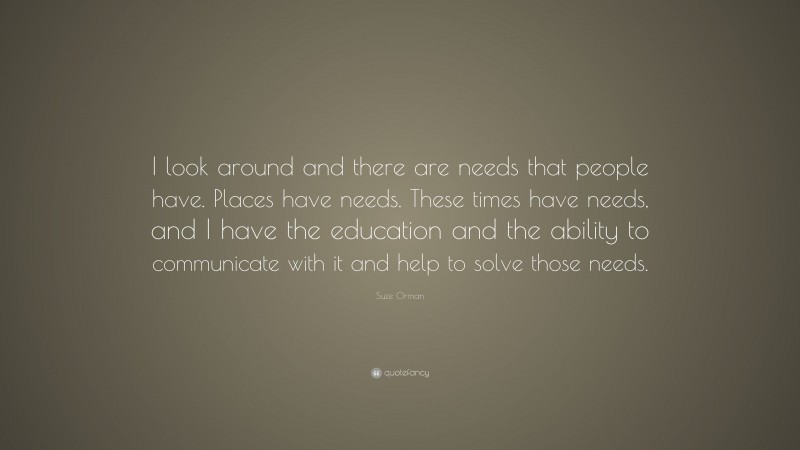 Suze Orman Quote: “I look around and there are needs that people have. Places have needs. These times have needs, and I have the education and the ability to communicate with it and help to solve those needs.”