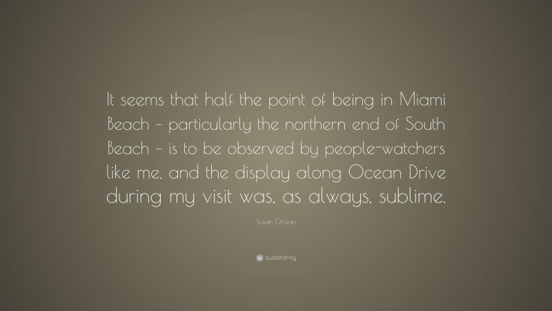 Susan Orlean Quote: “It seems that half the point of being in Miami Beach – particularly the northern end of South Beach – is to be observed by people-watchers like me, and the display along Ocean Drive during my visit was, as always, sublime.”