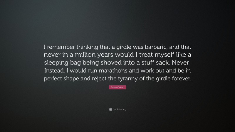 Susan Orlean Quote: “I remember thinking that a girdle was barbaric, and that never in a million years would I treat myself like a sleeping bag being shoved into a stuff sack. Never! Instead, I would run marathons and work out and be in perfect shape and reject the tyranny of the girdle forever.”
