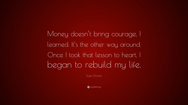 Suze Orman Quote: “Money doesn’t bring courage, I learned. It’s the other way around. Once I took that lesson to heart, I began to rebuild my life.”