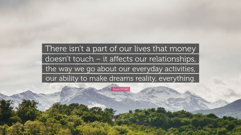 Suze Orman Quote: “There isn’t a part of our lives that money doesn’t touch – it affects our relationships, the way we go about our everyday activities, our ability to make dreams reality, everything.”