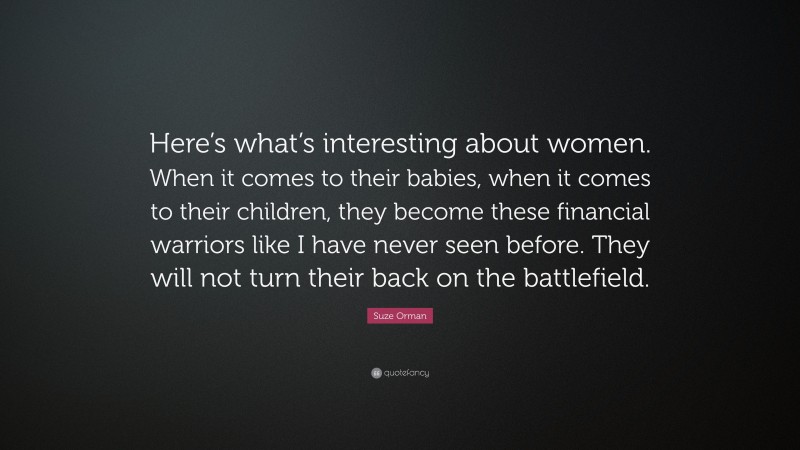 Suze Orman Quote: “Here’s what’s interesting about women. When it comes to their babies, when it comes to their children, they become these financial warriors like I have never seen before. They will not turn their back on the battlefield.”