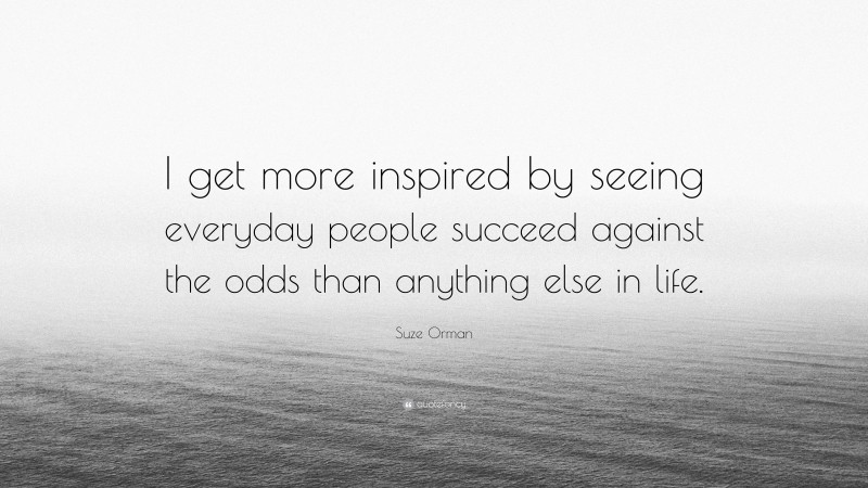 Suze Orman Quote: “I get more inspired by seeing everyday people succeed against the odds than anything else in life.”