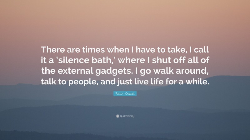 Patton Oswalt Quote: “There are times when I have to take, I call it a ‘silence bath,’ where I shut off all of the external gadgets. I go walk around, talk to people, and just live life for a while.”