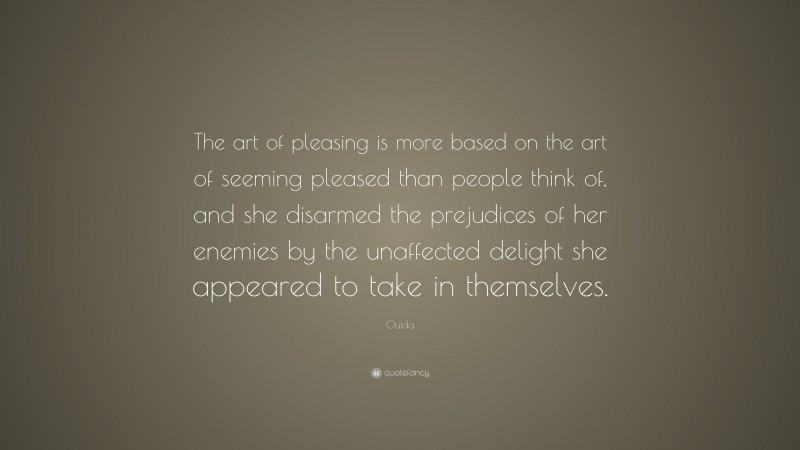 Ouida Quote: “The art of pleasing is more based on the art of seeming pleased than people think of, and she disarmed the prejudices of her enemies by the unaffected delight she appeared to take in themselves.”