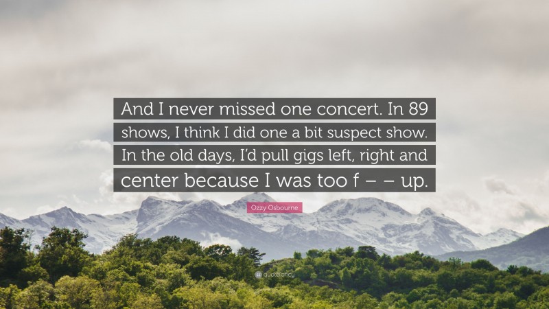 Ozzy Osbourne Quote: “And I never missed one concert. In 89 shows, I think I did one a bit suspect show. In the old days, I’d pull gigs left, right and center because I was too f – – up.”