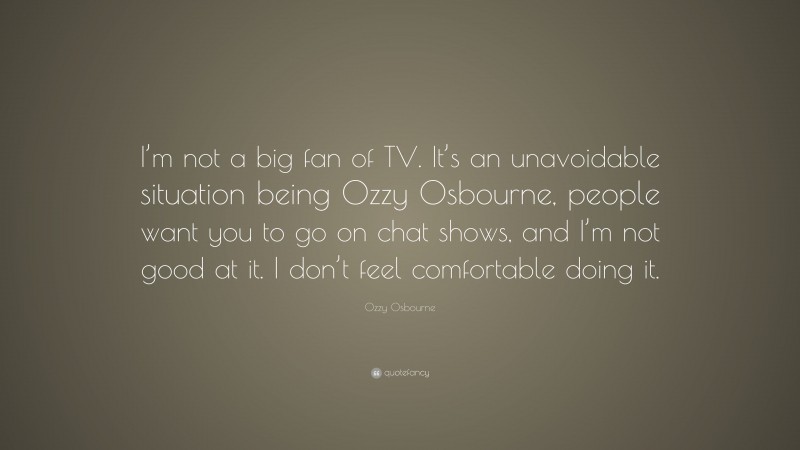 Ozzy Osbourne Quote: “I’m not a big fan of TV. It’s an unavoidable situation being Ozzy Osbourne, people want you to go on chat shows, and I’m not good at it. I don’t feel comfortable doing it.”