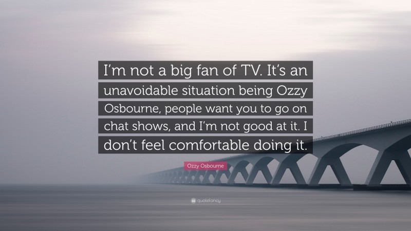 Ozzy Osbourne Quote: “I’m not a big fan of TV. It’s an unavoidable situation being Ozzy Osbourne, people want you to go on chat shows, and I’m not good at it. I don’t feel comfortable doing it.”