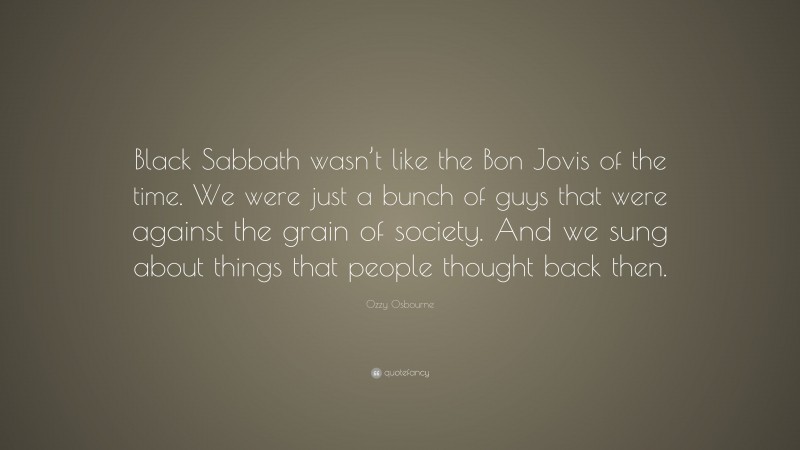 Ozzy Osbourne Quote: “Black Sabbath wasn’t like the Bon Jovis of the time. We were just a bunch of guys that were against the grain of society. And we sung about things that people thought back then.”