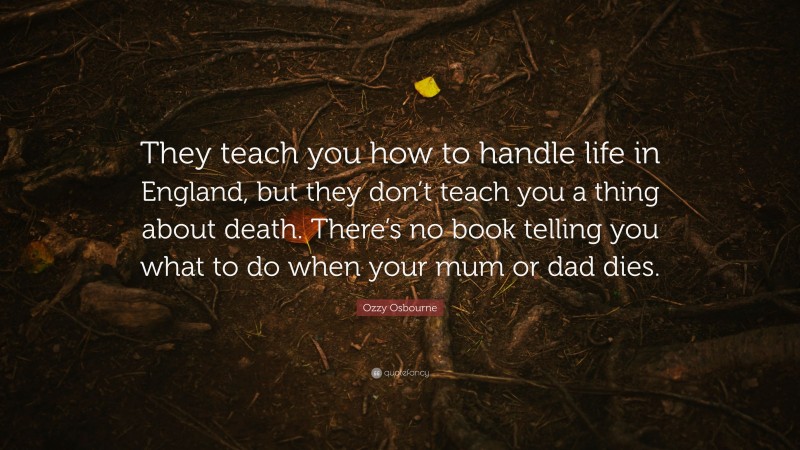 Ozzy Osbourne Quote: “They teach you how to handle life in England, but they don’t teach you a thing about death. There’s no book telling you what to do when your mum or dad dies.”