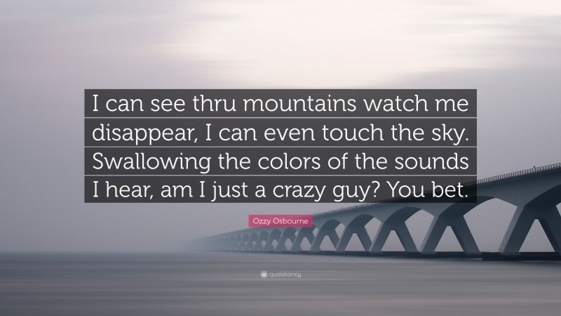 Ozzy Osbourne Quote: “I can see thru mountains watch me disappear, I can even touch the sky. Swallowing the colors of the sounds I hear, am I just a crazy guy? You bet.”