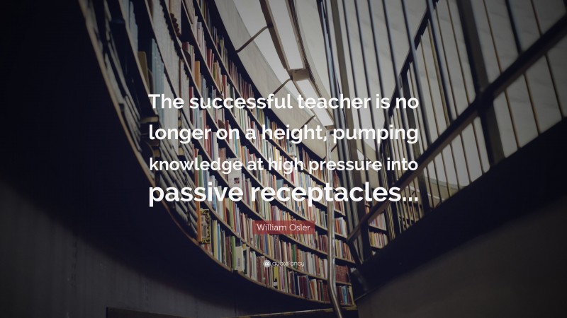 William Osler Quote: “The successful teacher is no longer on a height, pumping knowledge at high pressure into passive receptacles...”
