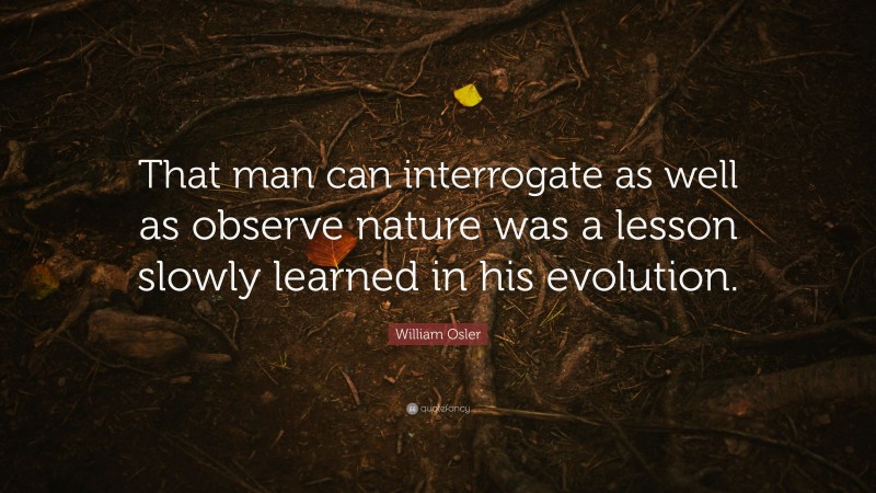 William Osler Quote: “That man can interrogate as well as observe nature was a lesson slowly learned in his evolution.”