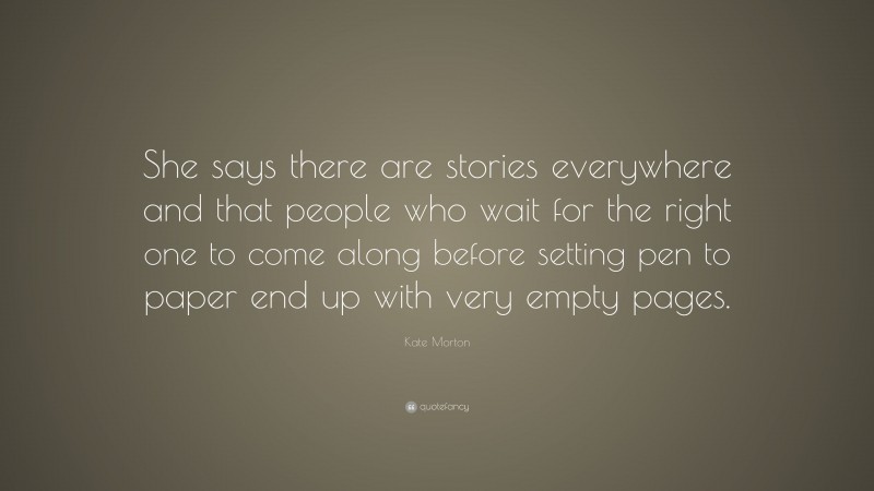 Kate Morton Quote: “She says there are stories everywhere and that people who wait for the right one to come along before setting pen to paper end up with very empty pages.”