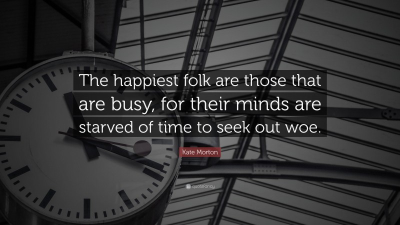 Kate Morton Quote: “The happiest folk are those that are busy, for their minds are starved of time to seek out woe.”
