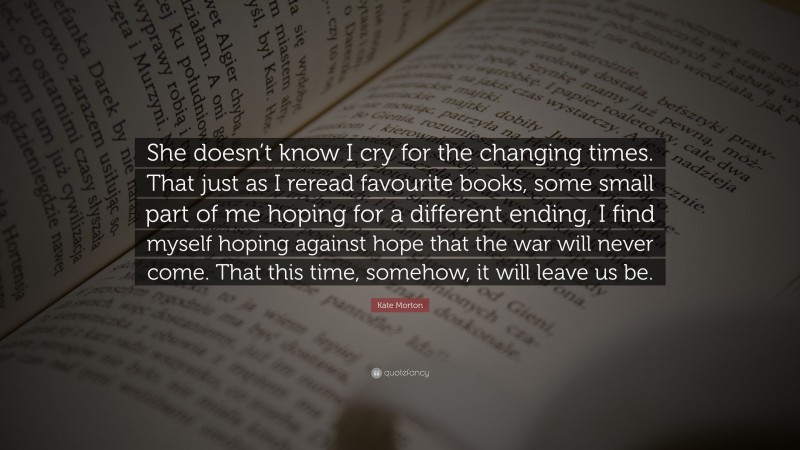 Kate Morton Quote: “She doesn’t know I cry for the changing times. That just as I reread favourite books, some small part of me hoping for a different ending, I find myself hoping against hope that the war will never come. That this time, somehow, it will leave us be.”
