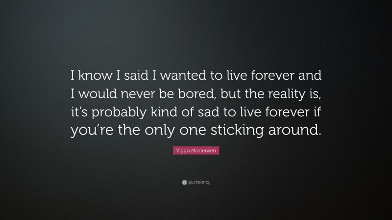Viggo Mortensen Quote: “I know I said I wanted to live forever and I would never be bored, but the reality is, it’s probably kind of sad to live forever if you’re the only one sticking around.”