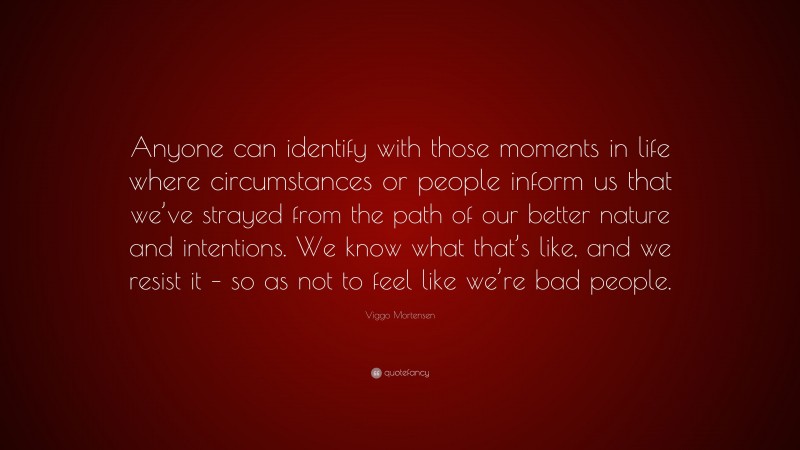 Viggo Mortensen Quote: “Anyone can identify with those moments in life where circumstances or people inform us that we’ve strayed from the path of our better nature and intentions. We know what that’s like, and we resist it – so as not to feel like we’re bad people.”
