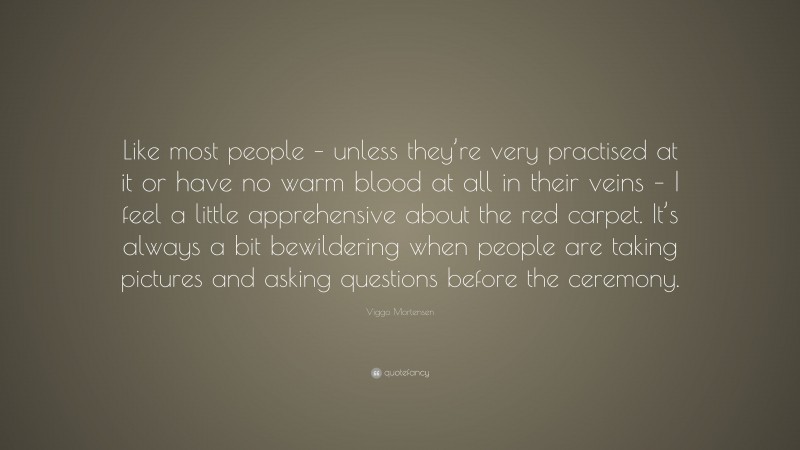 Viggo Mortensen Quote: “Like most people – unless they’re very practised at it or have no warm blood at all in their veins – I feel a little apprehensive about the red carpet. It’s always a bit bewildering when people are taking pictures and asking questions before the ceremony.”