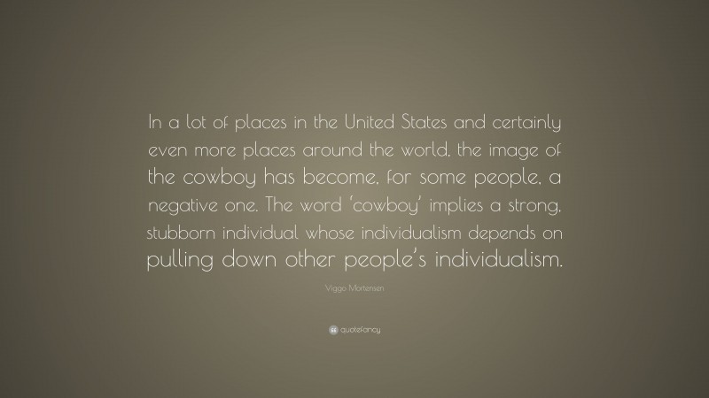 Viggo Mortensen Quote: “In a lot of places in the United States and certainly even more places around the world, the image of the cowboy has become, for some people, a negative one. The word ‘cowboy’ implies a strong, stubborn individual whose individualism depends on pulling down other people’s individualism.”